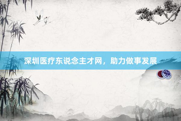 深圳医疗东说念主才网，助力做事发展