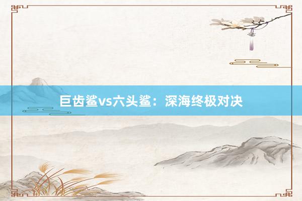 巨齿鲨vs六头鲨：深海终极对决